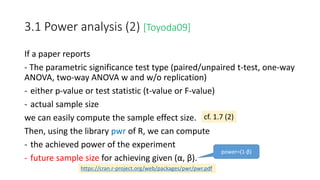 3.1 Power analysis (2) [Toyoda09]
If a paper reports
- The parametric significance test type (paired/unpaired t-test, one-way
ANOVA, two-way ANOVA w and w/o replication)
- either p-value or test statistic (t-value or F-value)
- actual sample size
we can easily compute the sample effect size.
Then, using the library pwr of R, we can compute
- the achieved power of the experiment
- future sample size for achieving given (α, β).
cf. 1.7 (2)
https://cran.r-project.org/web/packages/pwr/pwr.pdf
power=(1-β)
 