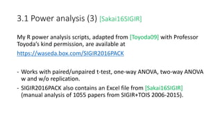 3.1 Power analysis (3) [Sakai16SIGIR]
My R power analysis scripts, adapted from [Toyoda09] with Professor
Toyoda’s kind permission, are available at
https://waseda.box.com/SIGIR2016PACK
- Works with paired/unpaired t-test, one-way ANOVA, two-way ANOVA
w and w/o replication.
- SIGIR2016PACK also contains an Excel file from [Sakai16SIGIR]
(manual analysis of 1055 papers from SIGIR+TOIS 2006-2015).
 
