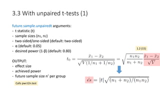 3.3 With unpaired t-tests (1)
future.sample.unpairedt arguments:
- t statistic (t)
- sample sizes (n1, n2)
- two-sided/one-sided (default: two-sided)
- α (default: 0.05)
- desired power (1-β) (default: 0.80)
OUTPUT:
- effect size
- achieved power
- future sample size n’ per group
1.2 (15)
Calls pwr.t2n.test
 