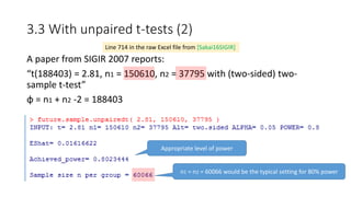 3.3 With unpaired t-tests (2)
A paper from SIGIR 2007 reports:
“t(188403) = 2.81, n1 = 150610, n2 = 37795 with (two-sided) two-
sample t-test”
φ = n1 + n2 -2 = 188403
Line 714 in the raw Excel file from [Sakai16SIGIR]
Appropriate level of power
n1 = n2 = 60066 would be the typical setting for 80% power
 