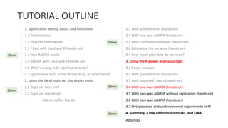 TUTORIAL OUTLINE
1. Significance testing basics and limitations
1.1 Preliminaries
1.2 How the t-test works
1.3 T-test with Excel and R (hands-on)
1.4 How ANOVA works
1.5 ANOVA with Excel and R (hands-on)
1.6 What's wrong with significance tests?
1.7 Significance tests in the IR literature, or lack thereof
2. Using the Excel topic set size design tools
2.1 Topic set sizes in IR
2.2 Topic set size design
<30min coffee break>
2.3 With paired t-tests (hands-on)
2.4 With one-way ANOVA (hands-on)
2.5 With confidence intervals (hands-on)
2.6 Estimating the variance (hands-on)
2.7 How much pilot data do we need?
3. Using the R power analysis scripts
3.1 Power analysis
3.2 With paired t-tests (hands-on)
3.3 With unpaired t-tests (hands-on)
3.4 With one-way ANOVA (hands-on)
3.5 With two-way ANOVA without replication (hands-on)
3.6 With two-way ANOVA (hands-on)
3.7 Overpowered and underpowered experiments in IR
4. Summary, a few additional remarks, and Q&A
30min
70min
20min
50min
10min
Appendix
 