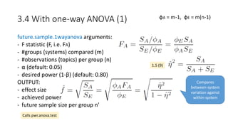 3.4 With one-way ANOVA (1)
future.sample.1wayanova arguments:
- F statistic (F, i.e. FA)
- #groups (systems) compared (m)
- #observations (topics) per group (n)
- α (default: 0.05)
- desired power (1-β) (default: 0.80)
OUTPUT:
- effect size
- achieved power
- future sample size per group n’
φA = m-1, φE = m(n-1)
Calls pwr.anova.test
1.5 (9)
Compares
between-system
variation against
within-system
 
