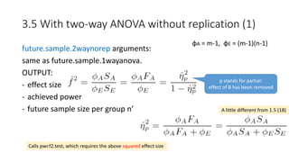 future.sample.2waynorep arguments:
same as future.sample.1wayanova.
OUTPUT:
- effect size
- achieved power
- future sample size per group n’
3.5 With two-way ANOVA without replication (1)
φA = m-1, φE = (m-1)(n-1)
A little different from 1.5 (18)
Calls pwr.f2.test, which requires the above squared effect size
p stands for partial:
effect of B has been removed
 