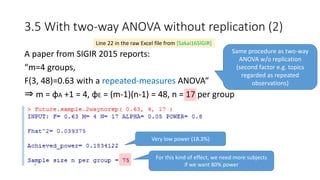 3.5 With two-way ANOVA without replication (2)
A paper from SIGIR 2015 reports:
“m=4 groups,
F(3, 48)=0.63 with a repeated-measures ANOVA”
⇒ m = φA +1 = 4, φE = (m-1)(n-1) = 48, n = 17 per group
Line 22 in the raw Excel file from [Sakai16SIGIR]
Same procedure as two-way
ANOVA w/o replication
(second factor e.g. topics
regarded as repeated
observations)
Very low power (18.3%)
For this kind of effect, we need more subjects
if we want 80% power
 