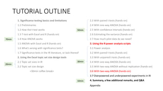 TUTORIAL OUTLINE
1. Significance testing basics and limitations
1.1 Preliminaries
1.2 How the t-test works
1.3 T-test with Excel and R (hands-on)
1.4 How ANOVA works
1.5 ANOVA with Excel and R (hands-on)
1.6 What's wrong with significance tests?
1.7 Significance tests in the IR literature, or lack thereof
2. Using the Excel topic set size design tools
2.1 Topic set sizes in IR
2.2 Topic set size design
<30min coffee break>
2.3 With paired t-tests (hands-on)
2.4 With one-way ANOVA (hands-on)
2.5 With confidence intervals (hands-on)
2.6 Estimating the variance (hands-on)
2.7 How much pilot data do we need?
3. Using the R power analysis scripts
3.1 Power analysis
3.2 With paired t-tests (hands-on)
3.3 With unpaired t-tests (hands-on)
3.4 With one-way ANOVA (hands-on)
3.5 With two-way ANOVA without replication (hands-on)
3.6 With two-way ANOVA (hands-on)
3.7 Overpowered and underpowered experiments in IR
4. Summary, a few additional remarks, and Q&A
30min
70min
20min
50min
10min
Appendix
 