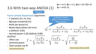 3.6 With two-way ANOVA (1)
future.sample.2wayanova2 arguments:
- F statistics (FA, FB, FAB)
- #groups compared (m)
- #cells per group (n)
- #total observations (N=mnr)
- α (default: 0.05)
- desired power (1-β) (default: 0.80)
OUTPUT:
- effect size
- achieved power
- Total sample size N’
φA = m-1, φB = n-1, φAB = (m-1)(n-1)
φE = mn(r-1)
And similarly for B and ABCalls pwr.anova.test
p stands for partial:
effects of B and AB have
been removed
Version 2
 