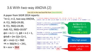 3.6 With two-way ANOVA (2)
A paper from SIGIR 2014 reports:
“m=2, n=2, two-way ANOVA,
A: F(1, 960)=24.00,
B: F(1, 960)=24.89,
AxB: F(1, 960)=10.03”
φA = m-1 = 1, φB = n-1 = 1,
φAxB = (m-1)(n-1)=1,
φE = mn(r-1) = 960
⇒ r= 960/4+1 = 241,
N = mnr = 964
Line 121 in the raw Excel file from [Sakai16SIGIR]
Very high power
Smaller sample sizes
suffice
φE/(φA+1) + 1
= 960/(1+1) + 1
= 481
[Cohen88, p.365]
 
