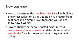 Now you know
• How to determine the number of topics when building
a new test collection using a topic-by-run matrix from
pilot data and a simple Excel tool. And you kind of
know how it works!
• How to check whether a reported experiment is
overpowered/underpowered and decide on a better
sample size for a future experiment using simple R
scripts.
 