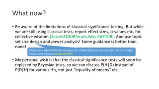 What now?
• Be aware of the limitations of classical significance testing. But while
we are still using classical tests, report effect sizes, p-values etc. for
collective wisdom [Sakai14SIGIRforum,Sakai16SIGIR]. And use topic
set size design and power analysis! Some guidance is better than
none!
• My personal wish is that the classical significance tests will soon be
replaced by Bayesian tests, so we can discuss P(H|D) instead of
P(D|H) for various H’s, not just “equality of means” etc.
Using score standardisation can give you smaller topic set sizes in topic set size design.
Please have a look at [Sakai16ICTIR].
 