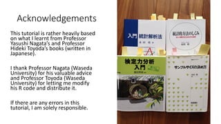 Acknowledgements
This tutorial is rather heavily based
on what I learnt from Professor
Yasushi Nagata’s and Professor
Hideki Toyoda’s books (written in
Japanese).
I thank Professor Nagata (Waseda
University) for his valuable advice
and Professor Toyoda (Waseda
University) for letting me modify
his R code and distribute it.
If there are any errors in this
tutorial, I am solely responsible.
 