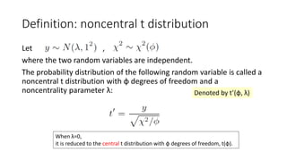 Definition: noncentral t distribution
Let ,
where the two random variables are independent.
The probability distribution of the following random variable is called a
noncentral t distribution with φ degrees of freedom and a
noncentrality parameter λ:
When λ=0,
it is reduced to the central t distribution with φ degrees of freedom, t(φ).
Denoted by t’(φ, λ)
 