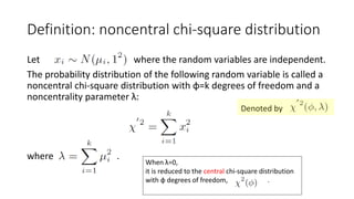 Let where the random variables are independent.
The probability distribution of the following random variable is called a
noncentral chi-square distribution with φ=k degrees of freedom and a
noncentrality parameter λ:
where .
Definition: noncentral chi-square distribution
When λ=0,
it is reduced to the central chi-square distribution
with φ degrees of freedom, .
Denoted by
 
