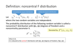 Let ,
where the two random variables are independent.
The probability distribution of the following random variable is called a
noncentral F distribution with (φ1, φ2) degrees of freedom and a
noncentrality parameter λ.
Definition: noncentral F distribution
noncentral chi-square distribution central chi-square distribution
When λ=0,
it is reduced to the central F distribution with (φ1, φ2) degrees of freedom, F(φ1, φ2).
Denoted by
 