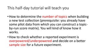 This half-day tutorial will teach you
• How to determine the number of topics when building
a new test collection (prerequisite: you already have
some pilot data from which you can construct a topic-
by-run score matrix). You will kind of know how it
works.
• How to check whether a reported experiment is
overpowered/underpowered and decide on a better
sample size for a future experiment.
 