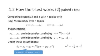 Comparing Systems X and Y with n topics with
(say) Mean nDCG over n topics
ASSUMPTIONS:
are independent and obey
are independent and obey .
Under these assumptions:
1.2 How the t-test works (2) paired t-test
In Slide 1.1 (9), let a1 = 1, a2 = -1.
 