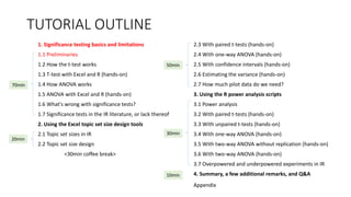 TUTORIAL OUTLINE
1. Significance testing basics and limitations
1.1 Preliminaries
1.2 How the t-test works
1.3 T-test with Excel and R (hands-on)
1.4 How ANOVA works
1.5 ANOVA with Excel and R (hands-on)
1.6 What's wrong with significance tests?
1.7 Significance tests in the IR literature, or lack thereof
2. Using the Excel topic set size design tools
2.1 Topic set sizes in IR
2.2 Topic set size design
<30min coffee break>
2.3 With paired t-tests (hands-on)
2.4 With one-way ANOVA (hands-on)
2.5 With confidence intervals (hands-on)
2.6 Estimating the variance (hands-on)
2.7 How much pilot data do we need?
3. Using the R power analysis scripts
3.1 Power analysis
3.2 With paired t-tests (hands-on)
3.3 With unpaired t-tests (hands-on)
3.4 With one-way ANOVA (hands-on)
3.5 With two-way ANOVA without replication (hands-on)
3.6 With two-way ANOVA (hands-on)
3.7 Overpowered and underpowered experiments in IR
4. Summary, a few additional remarks, and Q&A
30min
70min
20min
50min
10min
Appendix
 