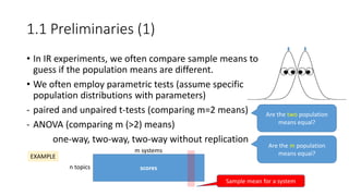 1.1 Preliminaries (1)
• In IR experiments, we often compare sample means to
guess if the population means are different.
• We often employ parametric tests (assume specific
population distributions with parameters)
- paired and unpaired t-tests (comparing m=2 means)
- ANOVA (comparing m (>2) means)
one-way, two-way, two-way without replication
Are the two population
means equal?
Are the m population
means equal?
scores
EXAMPLE
n topics
m systems
Sample mean for a system
 