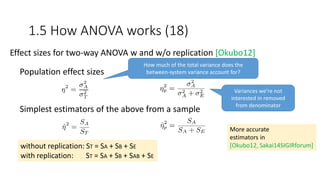 Population effect sizes
Simplest estimators of the above from a sample
Variances we’re not
interested in removed
from denominator
(more accurate)
Effect sizes for two-way ANOVA w and w/o replication [Okubo12]
How much of the total variance does the
between-system variance account for?
1.5 How ANOVA works (18)
without replication: ST = SA + SB + SE
with replication: ST = SA + SB + SAB + SE
More accurate
estimators in
[Okubo12, Sakai14SIGIRforum]
 