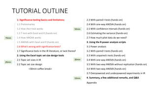 TUTORIAL OUTLINE
1. Significance testing basics and limitations
1.1 Preliminaries
1.2 How the t-test works
1.3 T-test with Excel and R (hands-on)
1.4 How ANOVA works
1.5 ANOVA with Excel and R (hands-on)
1.6 What's wrong with significance tests?
1.7 Significance tests in the IR literature, or lack thereof
2. Using the Excel topic set size design tools
2.1 Topic set sizes in IR
2.2 Topic set size design
<30min coffee break>
2.3 With paired t-tests (hands-on)
2.4 With one-way ANOVA (hands-on)
2.5 With confidence intervals (hands-on)
2.6 Estimating the variance (hands-on)
2.7 How much pilot data do we need?
3. Using the R power analysis scripts
3.1 Power analysis
3.2 With paired t-tests (hands-on)
3.3 With unpaired t-tests (hands-on)
3.4 With one-way ANOVA (hands-on)
3.5 With two-way ANOVA without replication (hands-on)
3.6 With two-way ANOVA (hands-on)
3.7 Overpowered and underpowered experiments in IR
4. Summary, a few additional remarks, and Q&A
30min
70min
20min
50min
10min
Appendix
 
