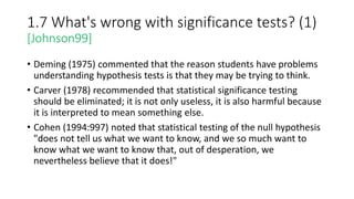 1.7 What's wrong with significance tests? (1)
[Johnson99]
• Deming (1975) commented that the reason students have problems
understanding hypothesis tests is that they may be trying to think.
• Carver (1978) recommended that statistical significance testing
should be eliminated; it is not only useless, it is also harmful because
it is interpreted to mean something else.
• Cohen (1994:997) noted that statistical testing of the null hypothesis
"does not tell us what we want to know, and we so much want to
know what we want to know that, out of desperation, we
nevertheless believe that it does!"
 