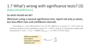 1.7 What's wrong with significance tests? (3)
[Sakai14SIGIRForum]
So what should we do?
Whenever using a classical significance test, report not only p-values,
but also effect sizes and confidence intervals.
Difference between
two systems
measured in standard
deviation units
 