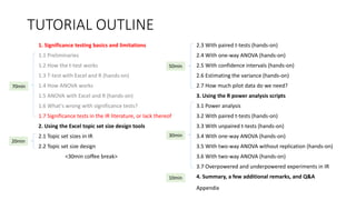 TUTORIAL OUTLINE
1. Significance testing basics and limitations
1.1 Preliminaries
1.2 How the t-test works
1.3 T-test with Excel and R (hands-on)
1.4 How ANOVA works
1.5 ANOVA with Excel and R (hands-on)
1.6 What's wrong with significance tests?
1.7 Significance tests in the IR literature, or lack thereof
2. Using the Excel topic set size design tools
2.1 Topic set sizes in IR
2.2 Topic set size design
<30min coffee break>
2.3 With paired t-tests (hands-on)
2.4 With one-way ANOVA (hands-on)
2.5 With confidence intervals (hands-on)
2.6 Estimating the variance (hands-on)
2.7 How much pilot data do we need?
3. Using the R power analysis scripts
3.1 Power analysis
3.2 With paired t-tests (hands-on)
3.3 With unpaired t-tests (hands-on)
3.4 With one-way ANOVA (hands-on)
3.5 With two-way ANOVA without replication (hands-on)
3.6 With two-way ANOVA (hands-on)
3.7 Overpowered and underpowered experiments in IR
4. Summary, a few additional remarks, and Q&A
30min
70min
20min
50min
10min
Appendix
 