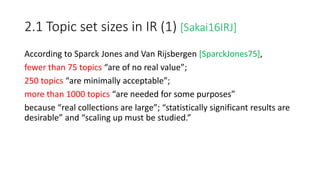 2.1 Topic set sizes in IR (1) [Sakai16IRJ]
According to Sparck Jones and Van Rijsbergen [SparckJones75],
fewer than 75 topics “are of no real value”;
250 topics “are minimally acceptable”;
more than 1000 topics “are needed for some purposes”
because “real collections are large”; “statistically significant results are
desirable” and “scaling up must be studied.”
 