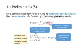 For a continuous random variable x and its probability density function
f(x), the expectation of a function g(x) (including g(x)=x) is given by:
How likely x will take a
particular value
Population mean
Population variance
Population standard
deviation
The central position of x as
it is observed an infinite
number of times
How x varies from
the population
mean
1.1 Preliminaries (5)
 