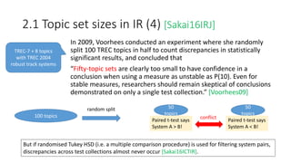 2.1 Topic set sizes in IR (4) [Sakai16IRJ]
In 2009, Voorhees conducted an experiment where she randomly
split 100 TREC topics in half to count discrepancies in statistically
significant results, and concluded that
“Fifty-topic sets are clearly too small to have confidence in a
conclusion when using a measure as unstable as P(10). Even for
stable measures, researchers should remain skeptical of conclusions
demonstrated on only a single test collection.” [Voorhees09]
TREC-7 + 8 topics
with TREC 2004
robust track systems
100 topics
random split 50
topics
50
topics
Paired t-test says
System A > B!
Paired t-test says
System A < B!
conflict
But if randomised Tukey HSD (i.e. a multiple comparison procedure) is used for filtering system pairs,
discrepancies across test collections almost never occur [Sakai16ICTIR].
 