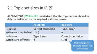 2.1 Topic set sizes in IR (5)
At CIKM 2008, [Webber08] pointed out that the topic set size should be
determined based on the required statistical power.
Accept H0 Reject H0
H0 is true
systems are equivalent
Correct conclusion
(1-α)
Type I error
α
H0 is false
systems are different
Type II error
β
Correct conclusion
(1-β)
Statistical power:
ability to detect real
differences
 