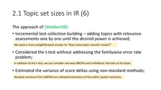 2.1 Topic set sizes in IR (6)
The approach of [Webber08]:
• Incremental test collection building – adding topics with relevance
assessments one by one until the desired power is achieved;
• Considered the t-test without addressing the familywise error rate
problem;
• Estimated the variance of score deltas using non-standard methods;
We want a more straightforward answer to “How many topics should I create?”
In addition to the t-test, we can consider one-way ANOVA and confidence intervals as the basis.
Residual variances from ANOVA are unbiased estimators of the within-system variances.
 