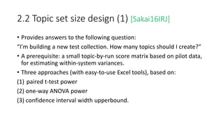 2.2 Topic set size design (1) [Sakai16IRJ]
• Provides answers to the following question:
“I’m building a new test collection. How many topics should I create?”
• A prerequisite: a small topic-by-run score matrix based on pilot data,
for estimating within-system variances.
• Three approaches (with easy-to-use Excel tools), based on:
(1) paired t-test power
(2) one-way ANOVA power
(3) confidence interval width upperbound.
 