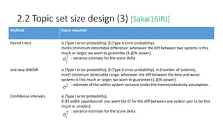 2.2 Topic set size design (3) [Sakai16IRJ]
Method Input required
Paired t-test α (Type I error probability), β (Type II error probability),
minDt (minimum detectable difference: whenever the diff between two systems is this
much or larger, we want to guarantee (1-β)% power),
: variance estimate for the score delta.
one-way ANOVA α (Type I error probability), β (Type II error probability), m (number of systems),
minD (minimum detectable range: whenever the diff between the best and worst
systems is this much or larger, we want to guarantee (1-β)% power),
: estimate of the within-system variance under the homoscedasticity assumption.
Confidence intervals α (Type I error probability),
δ (CI width upperbound: you want the CI for the diff between any system pair to be this
much or smaller),
: variance estimate for the score delta.
 
