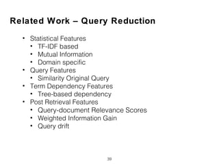 39
Related Work – Query Reduction
• Statistical Features
• TF-IDF based
• Mutual Information
• Domain specific
• Query Features
• Similarity Original Query
• Term Dependency Features
• Tree-based dependency
• Post Retrieval Features
• Query-document Relevance Scores
• Weighted Information Gain
• Query drift
 