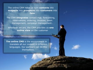The online CRM helps us turn contacts into
 suspects into prospects into customers into
                    fans.

The CRM integrates contact mgt, forecasting,
     reservations, ordering, invoices, team
     management, campaign management…

 Wherever we are, the CRM provides us one
        online view on the customer




The online CMS is the environment to
   translate all our content in different
  languages. Our partners can do this
                themselves.




                               Hercules Trophy International Confidential | December 8, 2010 | slide 9
 