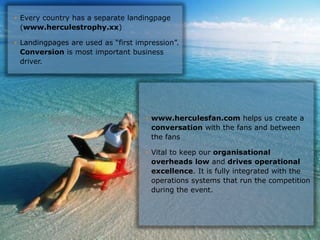 • Every country has a separate landingpage
  (www.herculestrophy.xx)

• Landingpages are used as “first impression”.
  Conversion is most important business
  driver.




                                         • www.herculesfan.com helps us create a
                                           conversation with the fans and between
                                           the fans

                                         • Vital to keep our organisational
                                           overheads low and drives operational
                                           excellence. It is fully integrated with the
                                           operations systems that run the competition
                                           during the event.




                                Hercules Trophy International Confidential | December 8, 2010 | slide 10
 