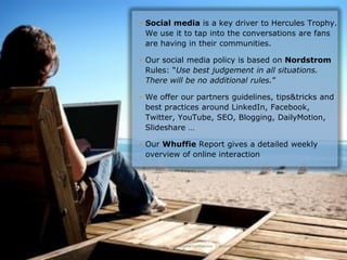 • Social media is a key driver to Hercules Trophy.
  We use it to tap into the conversations are fans
  are having in their communities.

• Our social media policy is based on Nordstrom
  Rules: “Use best judgement in all situations.
  There will be no additional rules.”

• We offer our partners guidelines, tips&tricks and
  best practices around LinkedIn, Facebook,
  Twitter, YouTube, SEO, Blogging, DailyMotion,
  Slideshare …

• Our Whuffie Report gives a detailed weekly
  overview of online interaction




Hercules Trophy International Confidential | December 8, 2010 | slide 12
 