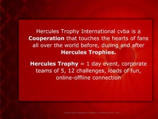 Hercules Trophy International cvba is a
Cooperation that touches the hearts of fans
 all over the world before, during and after
            Hercules Trophies.

Hercules Trophy = 1 day event, corporate
 teams of 5, 12 challenges, loads of fun,
        online-offline connection




             Hercules Trophy International Confidential | December 8, 2010 | slide 1
 