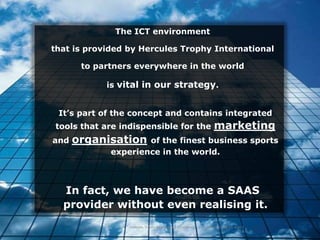 The ICT environment

that is provided by Hercules Trophy International

       to partners everywhere in the world

            is vital in our strategy.


 It’s part of the concept and contains integrated
tools that are indispensible for the                                 marketing
and   organisation   of the finest business sports
             experience in the world.



  In fact, we have become a SAAS
  provider without even realising it.
                 Hercules Trophy International Confidential | December 8, 2010 | slide 5
 