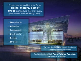 12 years ago we decided to go for an
  online, mature, best of
breed architecture that grew every
 year without ever becoming “dirty”.



 • Maintainable

 • Adaptable

 • Transparent

 • Userfriendly

 • Reliable

 • Efficient

                                                    We use the SCRUM principles in our
                                                          development processes

                             And we believe that Form Follows Function
                                         (1896- Louis Sullivan)
                           Hercules Trophy International Confidential | December 8, 2010 | slide 7
 