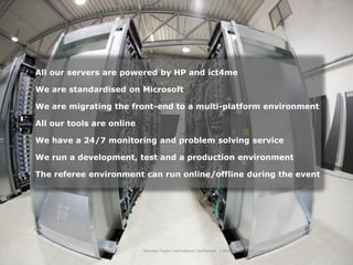 All our servers are powered by HP and ict4me

We are standardised on Microsoft

We are migrating the front-end to a multi-platform environment

All our tools are online

We have a 24/7 monitoring and problem solving service

We run a development, test and a production environment

The referee environment can run online/offline during the event




                           Hercules Trophy International Confidential | December 8, 2010 | slide 8
 