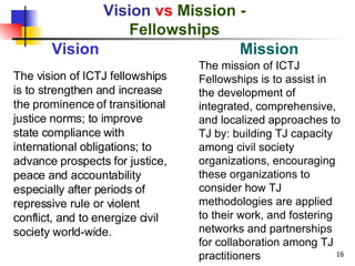Vision  vs   Mission - Fellowships The vision of ICTJ fellowships is to strengthen and increase the prominence of transitional justice norms; to improve state compliance with international obligations; to advance prospects for justice, peace and accountability especially after periods of repressive rule or violent conflict, and to energize civil society world-wide.  Vision Mission The mission of ICTJ Fellowships is to assist in the development of integrated, comprehensive, and localized approaches to TJ by: building TJ capacity among civil society organizations, encouraging these organizations to consider how TJ methodologies are applied to their work, and fostering networks and partnerships for collaboration among TJ practitioners 