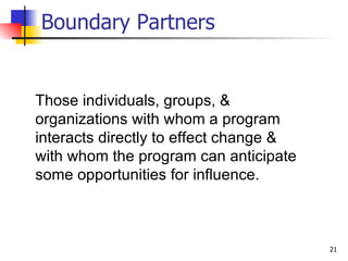 Boundary Partners Those individuals, groups, & organizations with whom a program interacts directly to effect change & with whom the program can anticipate some opportunities for influence. 