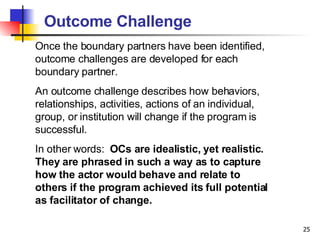 Outcome Challenge Once the boundary partners have been identified, outcome challenges are developed for each boundary partner.  An outcome challenge describes how behaviors, relationships, activities, actions of an individual, group, or institution will change if the program is successful.  In other words:  OCs are idealistic, yet realistic. They are phrased in such a way as to capture how the actor would behave and relate to others if the program achieved its full potential as facilitator of change.   