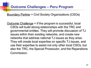 Outcome Challenges – Peru Program Boundary Partner  = Civil Society Organizations (CSOs) Outcome Challenge  = If the program is successful, local CSOs will build strong relationships with the TRC and governmental entities. They will promote discussion of TJ issues within their existing networks, and create new networks that address national TJ issues as they arise. They will create local expertise on specific TJ issues, and use their expertise to assist not only other local CSOs, but also the TRC, the Special Prosecutor, and the Reparations Commission.   