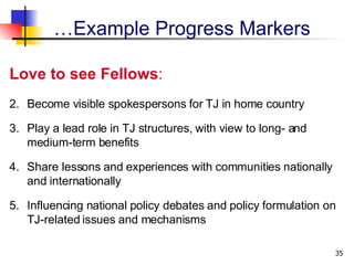 Love to see Fellows :  Become visible spokespersons for TJ in home country Play a lead role in TJ structures, with view to long- and medium-term benefits  Share lessons and experiences with communities nationally and internationally  Influencing national policy debates and policy formulation on TJ-related issues and mechanisms  … Example Progress Markers 