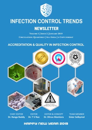 VOLUME 1 | ISSUE 2 | JAN 2019INFECTION CONTROL TRENDS
1
Volume 1 | Issue 2 | January 2019
Circulation: Quarterly | All-India | e-Copy format
CHIEF EDITOR
Dr. Ranga Reddy
EDITOR
Dr. T V Rao
EDITOR & CONCEPT
Dr. Dhruv Mamtora
TEAM MEMBER
Sister Solbymol
ACCREDITATION & QUALITY IN INFECTION CONTROL
newsletter
INFECTION CONTROL TRENDS
 