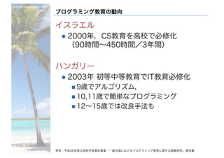 ©2016- Naoki	Kato,	IML
at	TGU
プログラミング教育の動向
イスラエル
l 2000年，CS教育を高校で必修化
（90時間～450時間／3年間）
ハンガリー
l 2003年 初等中等教育でIT教育必修化
n 9歳でアルゴリズム，
n 10,11歳で簡単なプログラミング
n 12～15歳では改良手法も
参考：平成26年度文部科学省委託事業「「諸外国におけるプログラミング教育に関する調査研究」報告書
 