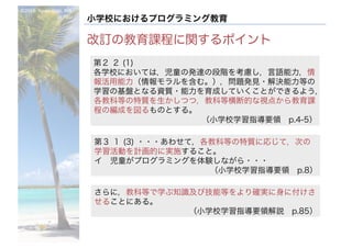 ©2016- Naoki	Kato,	IML
at	TGU
小学校におけるプログラミング教育
改訂の教育課程に関するポイント
第２ ２ (1)
各学校においては，児童の発達の段階を考慮し，言語能力，情
報活用能力（情報モラルを含む。），問題発見・解決能力等の
学習の基盤となる資質・能力を育成していくことができるよう，
各教科等の特質を生かしつつ，教科等横断的な視点から教育課
程の編成を図るものとする。
（小学校学習指導要領 p.4-5）
第３ １ (3) ・・・あわせて，各教科等の特質に応じて，次の
学習活動を計画的に実施すること。
イ 児童がプログラミングを体験しながら・・・
（小学校学習指導要領 p.8）
さらに，教科等で学ぶ知識及び技能等をより確実に身に付けさ
せることにある。
（小学校学習指導要領解説 p.85）
 