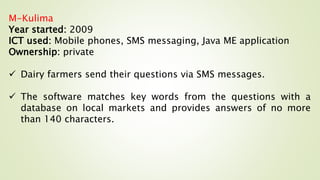 M-Kulima
Year started: 2009
ICT used: Mobile phones, SMS messaging, Java ME application
Ownership: private
 Dairy farmers send their questions via SMS messages.
 The software matches key words from the questions with a
database on local markets and provides answers of no more
than 140 characters.
 